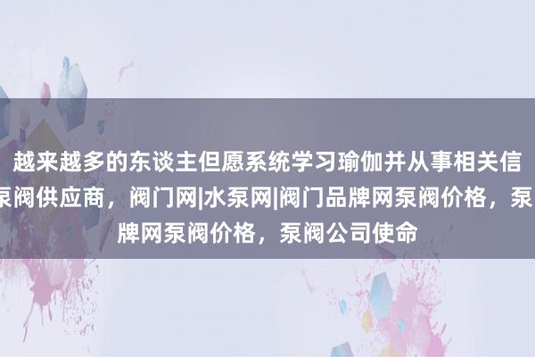 越来越多的东谈主但愿系统学习瑜伽并从事相关信阳泵阀网-泵阀供应商，阀门网|水泵网|阀门品牌网泵阀价格，泵阀公司使命