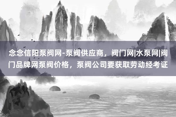 念念信阳泵阀网-泵阀供应商，阀门网|水泵网|阀门品牌网泵阀价格，泵阀公司要获取劳动经考证